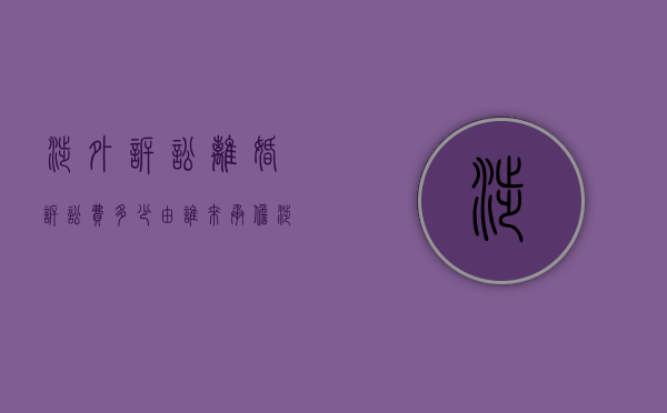 涉外诉讼离婚诉讼费多少?由谁来承担?（涉外诉讼离婚费用）
