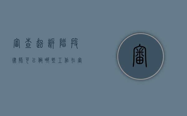 审查起诉阶段律师可以做哪些工作（在审查起诉阶段律师可以做什么）
