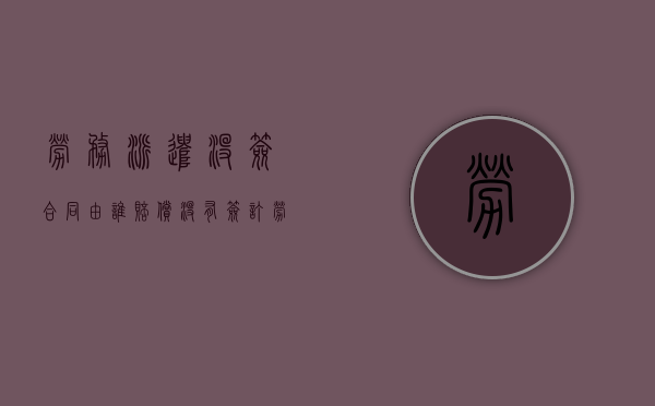 劳务派遣没签合同由谁赔偿（没有签订劳务派遣合同）