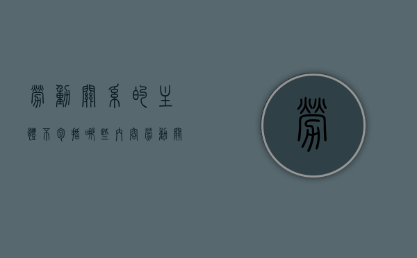 劳动关系的主体不包括哪些内容（劳动关系的主体及角色功能）