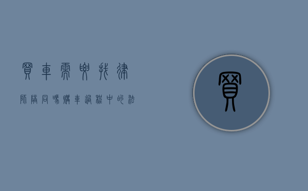 买车需要找律师陪同吗？购车过程中的法律风险与应对策略