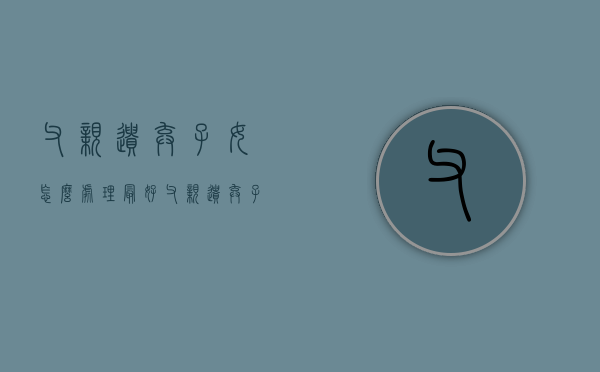 父亲遗弃子女怎么处理最好（父亲遗弃子女怎么处理好）
