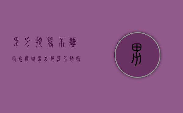 男方拖着不离婚怎么办?（男方拖着不离婚是什么意思呀）