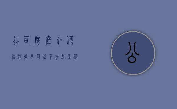 公司房产如何给股东（公司名下有房产过股权）