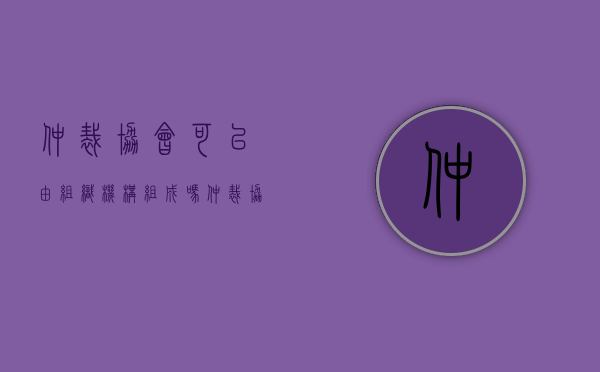 仲裁协会可以由组织机构组成吗（仲裁协会是仲裁委员会的自律性组织,属于社团法人）