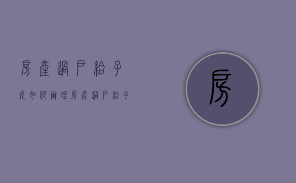 房产过户给子女如何办理（房产过户给子女的费用）