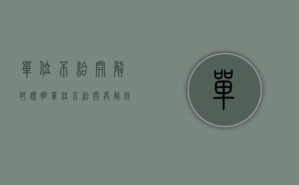 单位不给开解聘证明（单位不给开具解除劳动合同证明怎么办）
