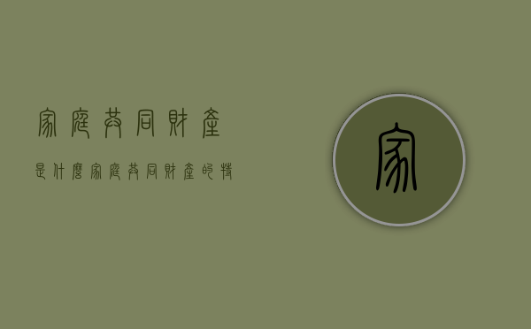 家庭共同财产是什么,家庭共同财产的特征有哪些（家庭共同财产百科）