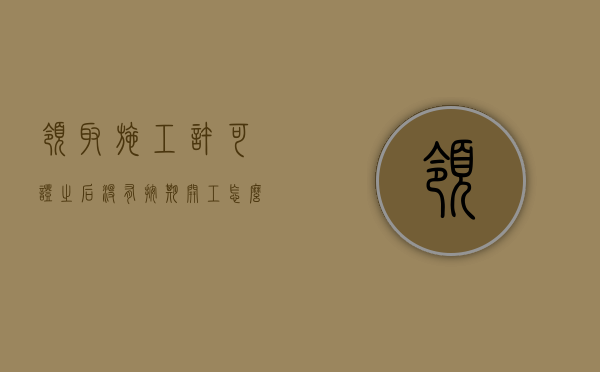 领取施工许可证之后没有按期开工怎么解决（施工许可证因故不能按期开工,最多可延期几个月,告知）