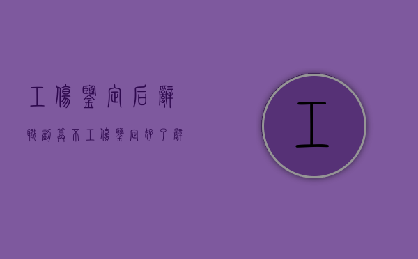 工伤鉴定后辞职划算不（工伤鉴定好了辞职了要多久才能拿到钱）