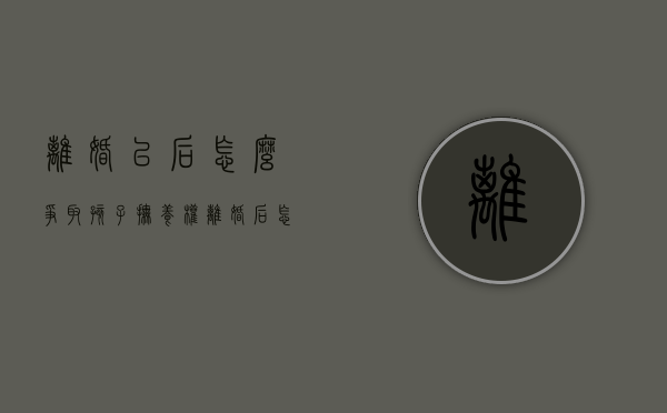 离婚以后怎么争取孩子抚养权（离婚后怎样争取孩子的抚养权?）