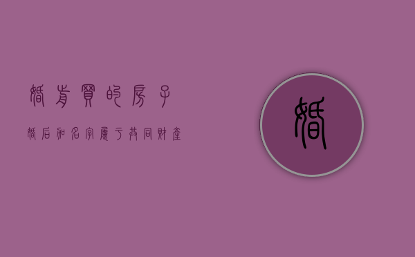 婚前买的房子婚后加名字属于共同财产吗（婚前买的房子婚后加名字属于共同财产吗）