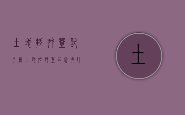 土地抵押登记手续（土地抵押登记需要什么资料）