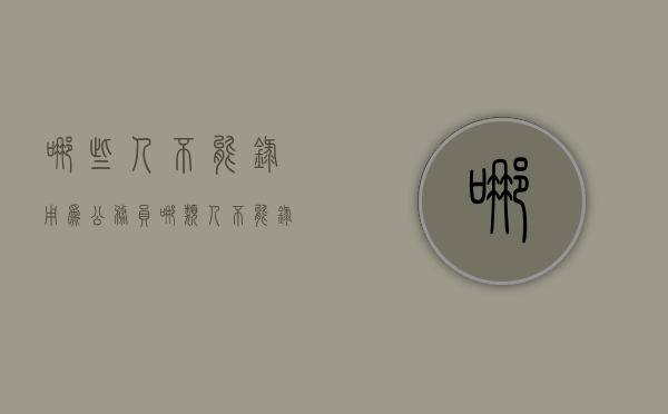 哪些人不能录用为公务员（哪类人不能录用为公务员）