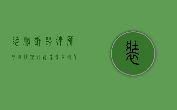装修诉讼律师可以代理诉讼吗？专业律师在装修纠纷中的重要作用