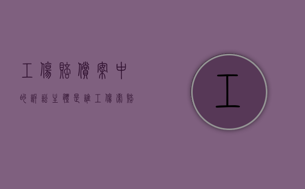 工伤赔偿案中的诉讼主体是谁（工伤索赔起诉书范文）
