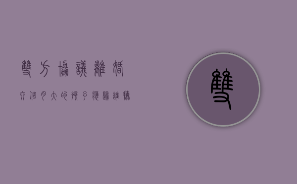 双方协议离婚六个月大的孩子应归谁抚养（离婚六个月孩子判给谁）