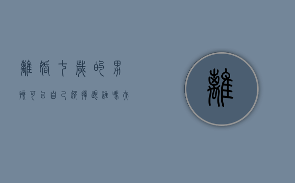 离婚七岁的男孩可以自己选择跟谁吗（夫妻离婚7岁男孩判给谁）