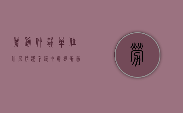劳动仲裁单位什么情况下让和解撤诉（劳动仲裁为啥主张调解呢）