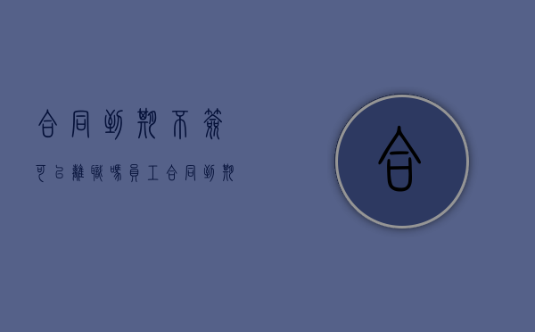 合同到期不签可以离职吗（员工合同到期不签离职）