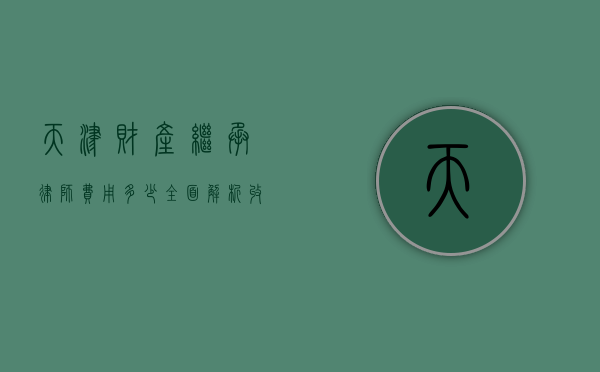 天津财产继承律师费用多少？全面解析收费标准与影响因素