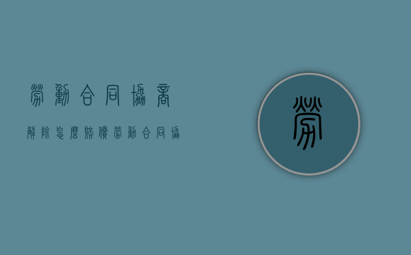 劳动合同协商解除怎么赔偿（劳动合同协商解除协议）