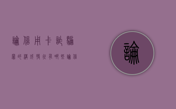 论信用卡诈骗罪的构成特征有哪些（论信用卡诈骗罪论文参考文献）