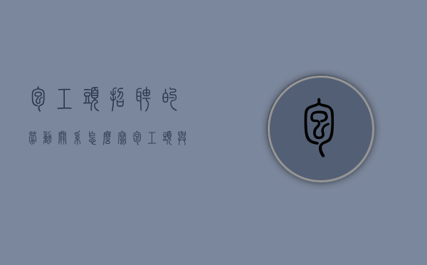 包工头招聘的劳动关系怎么写（包工头与工人是雇佣关系吗）