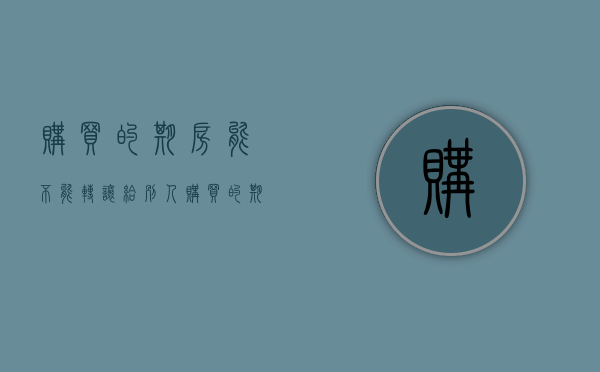 购买的期房能不能转让给别人（购买的期房能不能转让出去）