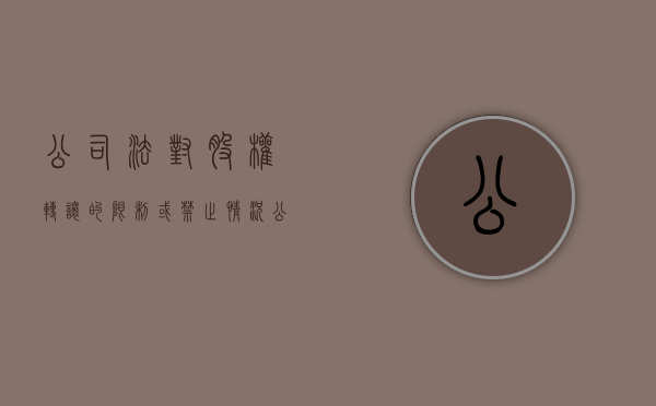 公司法对股权转让的限制或禁止情况（公司法关于股权转让的司法解释）