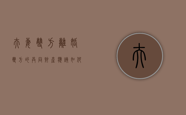 夫妻双方离婚双方的共同财产应该如何处理（单方面提出离婚夫妻共同财产应该如何分配）