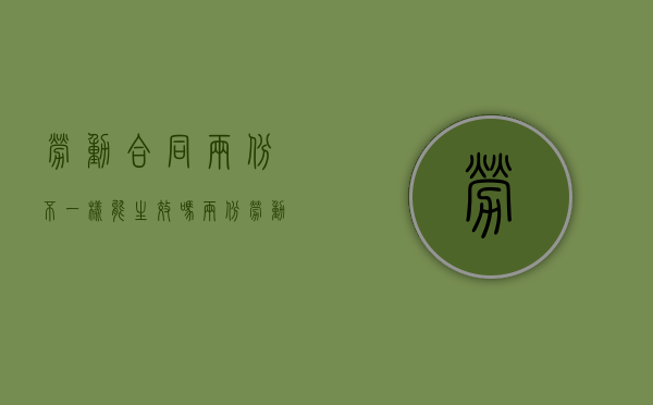 劳动合同两份不一样能生效吗（两份劳动合同会被发现吗）