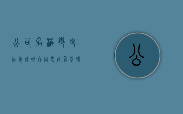 公司名称变更后签订的合同是否有效吗（公司名称变了税号会变吗）