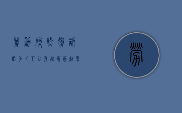 劳动纠纷撤诉后多久可以再起诉（劳动撤诉需要到劳动局吗）
