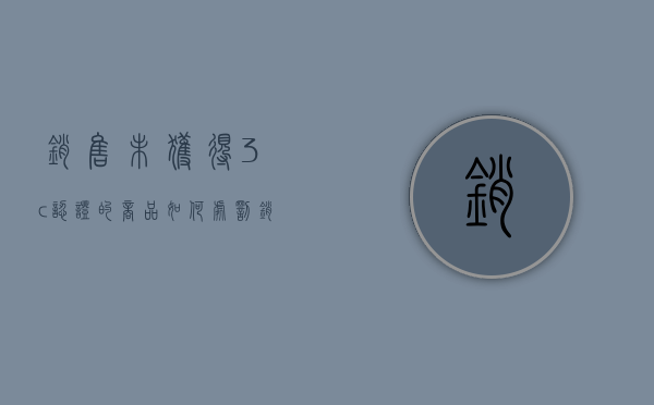 销售未获得3c认证的商品如何处罚（销售未经3c强制认证 处罚）