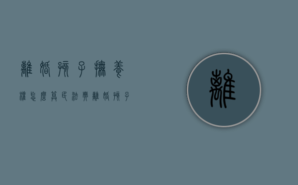 离婚孩子抚养权怎么算民法典（离婚孩子抚养权怎么算2021）