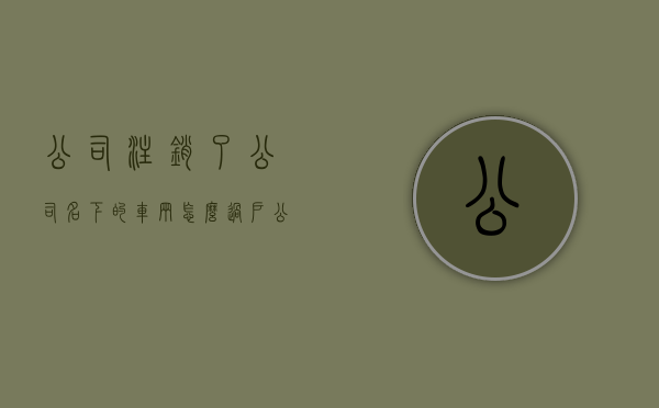 公司注销了,公司名下的车辆怎么过户?（公司销户名下车辆能正常年审么）