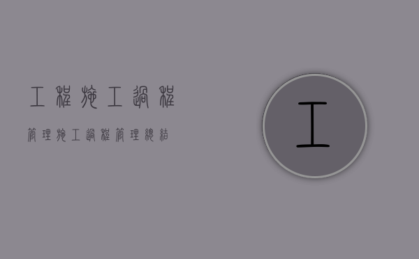 工程施工过程管理（施工过程管理总结）