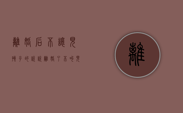 离婚后不让见孩子的说说（离婚了不叫见孩子抚养费怎样给）