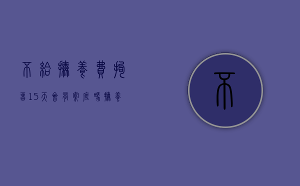 不给抚养费拘留15天会有案底吗（抚养费拒不执行罪拘留多久）