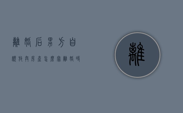 离婚后男方自愿放弃房产怎么写（离婚时男方自愿放弃财产）