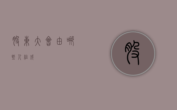 股东大会由哪些人组成