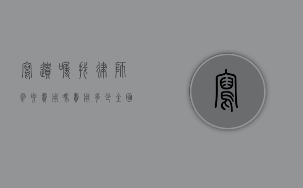 写遗嘱找律师需要费用吗？费用多少？全面解析遗嘱法律服务成本