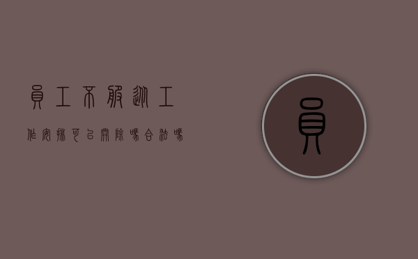 员工不服从工作安排可以开除吗合法吗（员工不服从工作安排可以开除吗怎么赔偿）