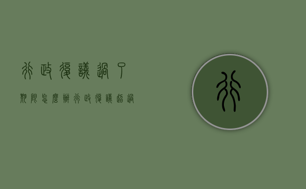 行政复议过了期限怎么办（行政复议超过期限还能受理吗）