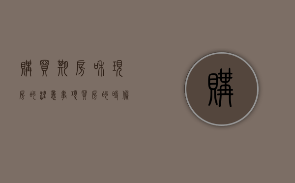 购买期房和现房的注意事项（买房的时候期房和现房的区别是什么）