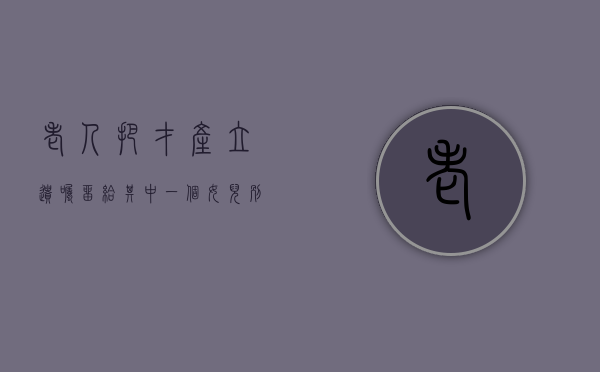 老人把才产立遗嘱留给其中一个女儿别的子女需要事先知道吗（老人立遗嘱把房子给其中一个子女可以吗）
