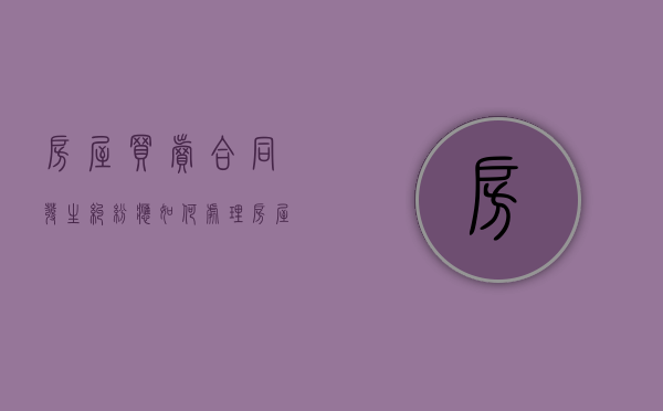 房屋买卖合同发生纠纷应如何处理（房屋买卖合同常见纠纷）