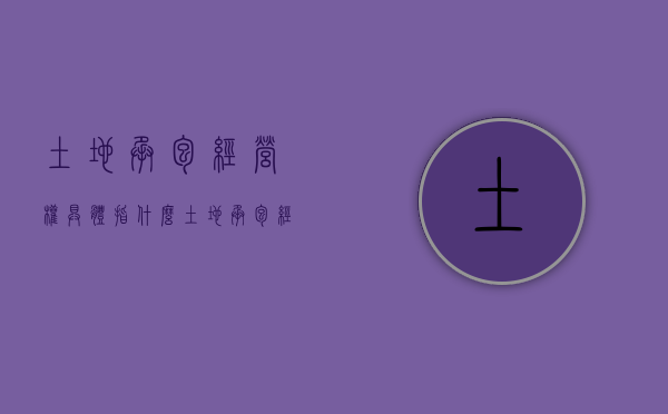 土地承包经营权具体指什么（土地承包经营权包括哪些权利）