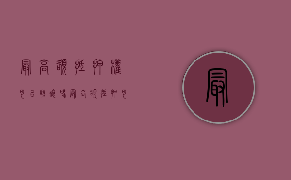 最高额抵押权可以转让吗（最高额抵押可以顺位吗）